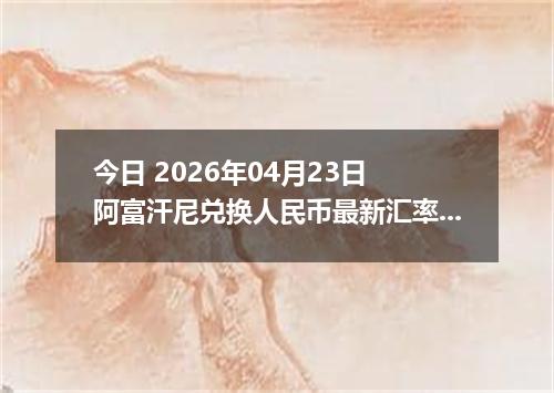 今日 2026年04月23日 阿富汗尼兑换人民币最新汇率行情