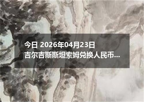 今日 2026年04月23日 吉尔吉斯斯坦索姆兑换人民币最新汇率行情