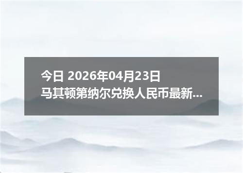 今日 2026年04月23日 马其顿第纳尔兑换人民币最新汇率行情
