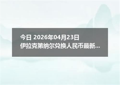 今日 2026年04月23日 伊拉克第纳尔兑换人民币最新汇率行情