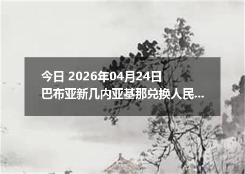 今日 2026年04月24日 巴布亚新几内亚基那兑换人民币最新汇率行情