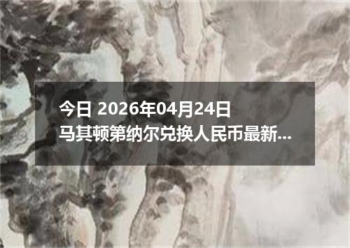 今日 2026年04月24日 马其顿第纳尔兑换人民币最新汇率行情