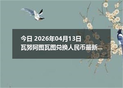 今日 2026年04月13日 瓦努阿图瓦图兑换人民币最新汇率行情