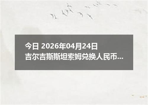 今日 2026年04月24日 吉尔吉斯斯坦索姆兑换人民币最新汇率行情