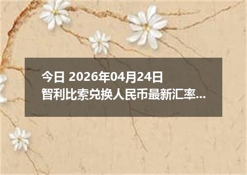 今日 2026年04月24日 智利比索兑换人民币最新汇率行情