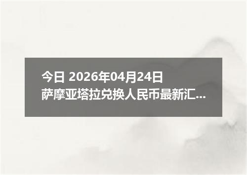 今日 2026年04月24日 萨摩亚塔拉兑换人民币最新汇率行情