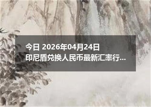 今日 2026年04月24日 印尼盾兑换人民币最新汇率行情