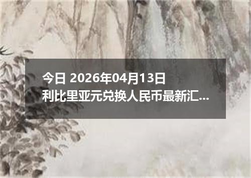 今日 2026年04月13日 利比里亚元兑换人民币最新汇率行情