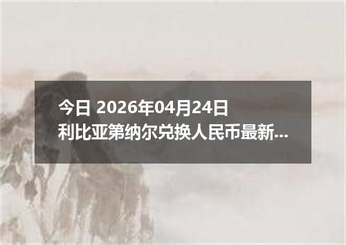 今日 2026年04月24日 利比亚第纳尔兑换人民币最新汇率行情
