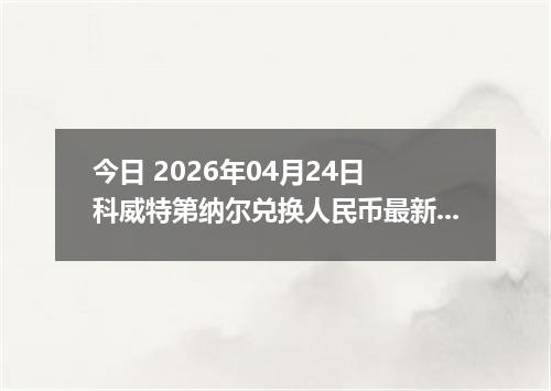 今日 2026年04月24日 科威特第纳尔兑换人民币最新汇率行情