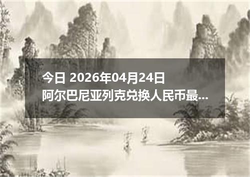 今日 2026年04月24日 阿尔巴尼亚列克兑换人民币最新汇率行情