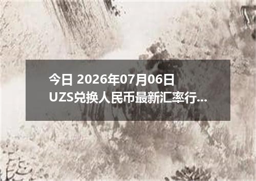 今日 2026年07月06日 UZS兑换人民币最新汇率行情