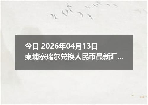 今日 2026年04月13日 柬埔寨瑞尔兑换人民币最新汇率行情