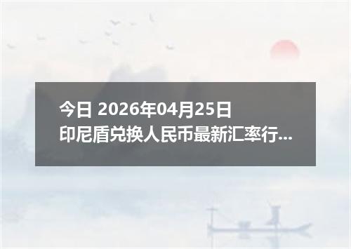 今日 2026年04月25日 印尼盾兑换人民币最新汇率行情