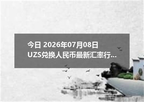 今日 2026年07月08日 UZS兑换人民币最新汇率行情
