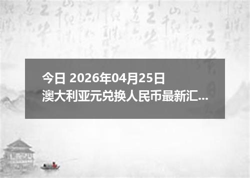 今日 2026年04月25日 澳大利亚元兑换人民币最新汇率行情