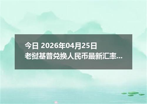 今日 2026年04月25日 老挝基普兑换人民币最新汇率行情