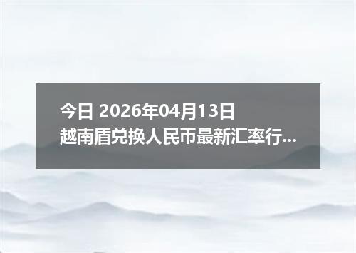 今日 2026年04月13日 越南盾兑换人民币最新汇率行情