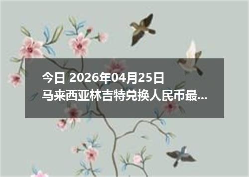 今日 2026年04月25日 马来西亚林吉特兑换人民币最新汇率行情