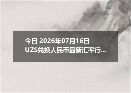 今日 2026年07月16日 UZS兑换人民币最新汇率行情