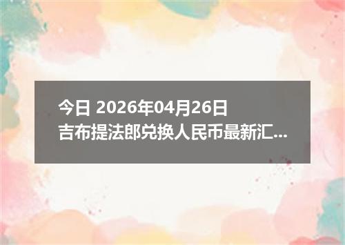 今日 2026年04月26日 吉布提法郎兑换人民币最新汇率行情