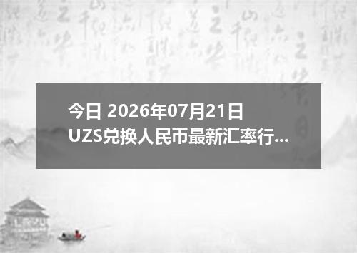 今日 2026年07月21日 UZS兑换人民币最新汇率行情