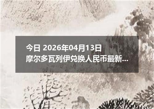 今日 2026年04月13日 摩尔多瓦列伊兑换人民币最新汇率行情