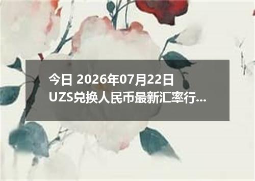 今日 2026年07月22日 UZS兑换人民币最新汇率行情